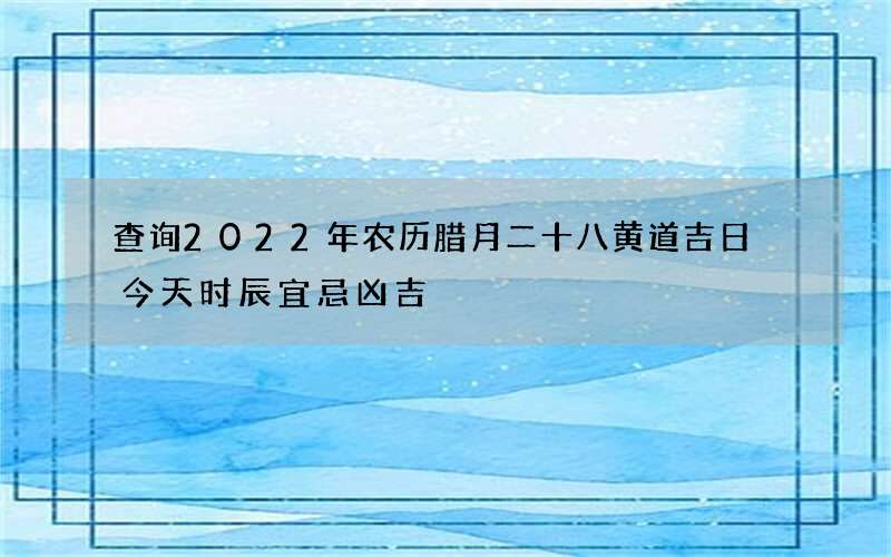 查询2022年农历腊月二十八黄道吉日 今天时辰宜忌凶吉